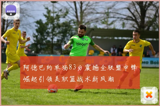 阿德巴约单场83分震撼全联盟中锋崛起引领美职篮战术新风潮