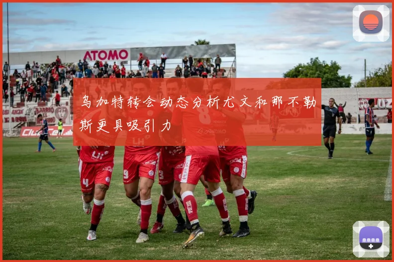 乌加特转会动态分析尤文和那不勒斯更具吸引力