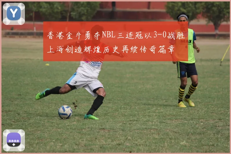 香港金牛勇夺NBL三连冠以3-0战胜上海创造辉煌历史再续传奇篇章
