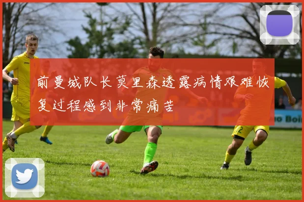 前曼城队长莫里森透露病情艰难恢复过程感到非常痛苦