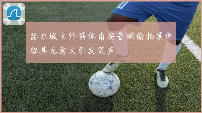 赫尔城主帅调侃南安普顿偷拍事件称其无意义引发笑声