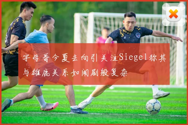 字母哥今夏去向引关注Siegel称其与雄鹿关系如闹剧般复杂