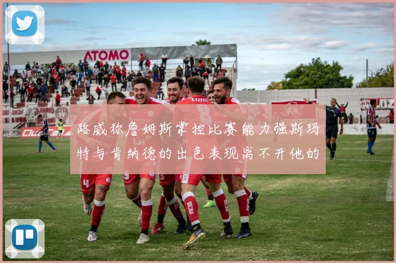 路威称詹姆斯掌控比赛能力强斯玛特与肯纳德的出色表现离不开他的指导
