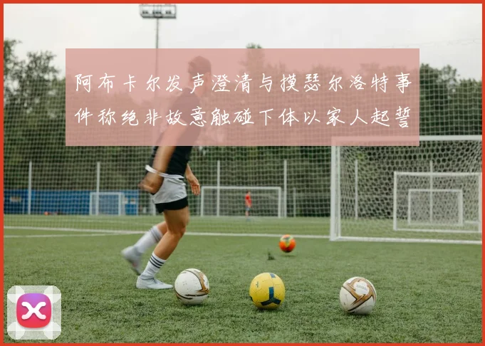 阿布卡尔发声澄清与摸瑟尔洛特事件称绝非故意触碰下体以家人起誓